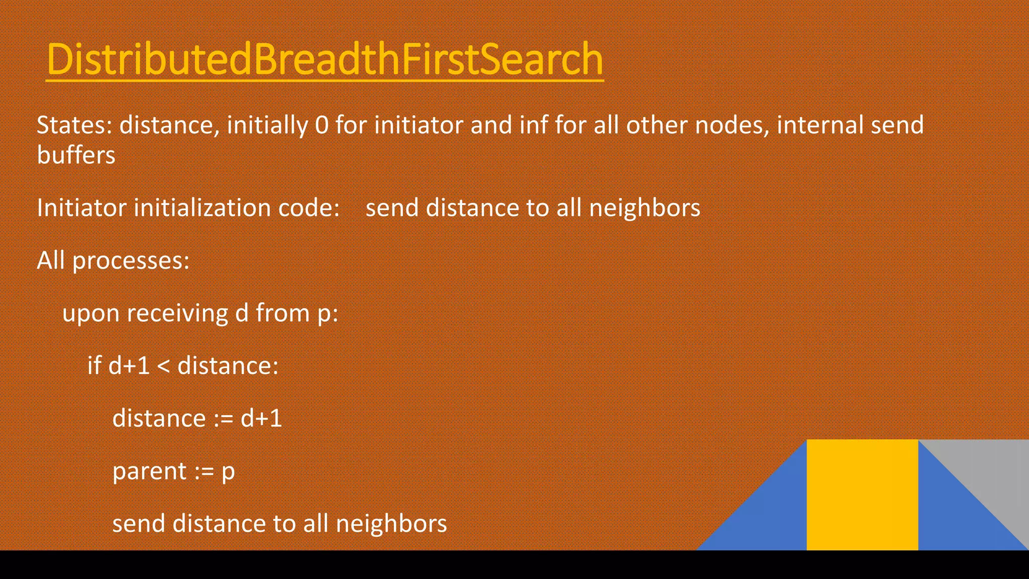 DistributedBreadthFirstSearch
States: distance, initially 0 for initiator and inf for all other nodes, internal send
buffers
Initiator initialization code: send distance to all neighbors
All processes:
upon receiving d from p:
if d+1 < distance:
distance := d+1
parent := p
send distance to all neighbors
 