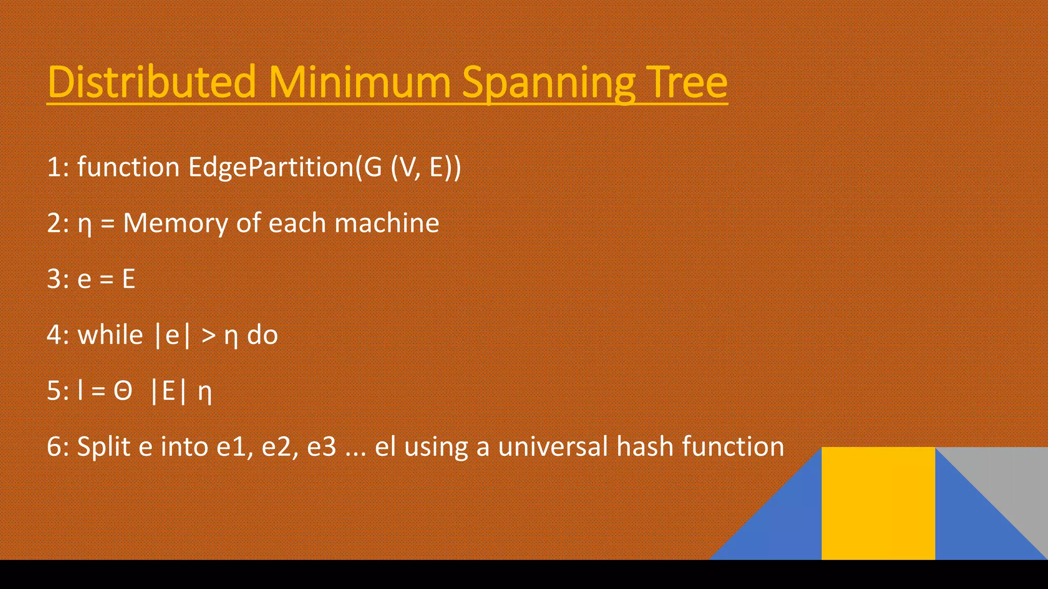 Distributed Minimum Spanning Tree
1: function EdgePartition(G (V, E))
2: η = Memory of each machine
3: e = E
4: while |e| > η do
5: l = Θ |E| η
6: Split e into e1, e2, e3 ... el using a universal hash function
 