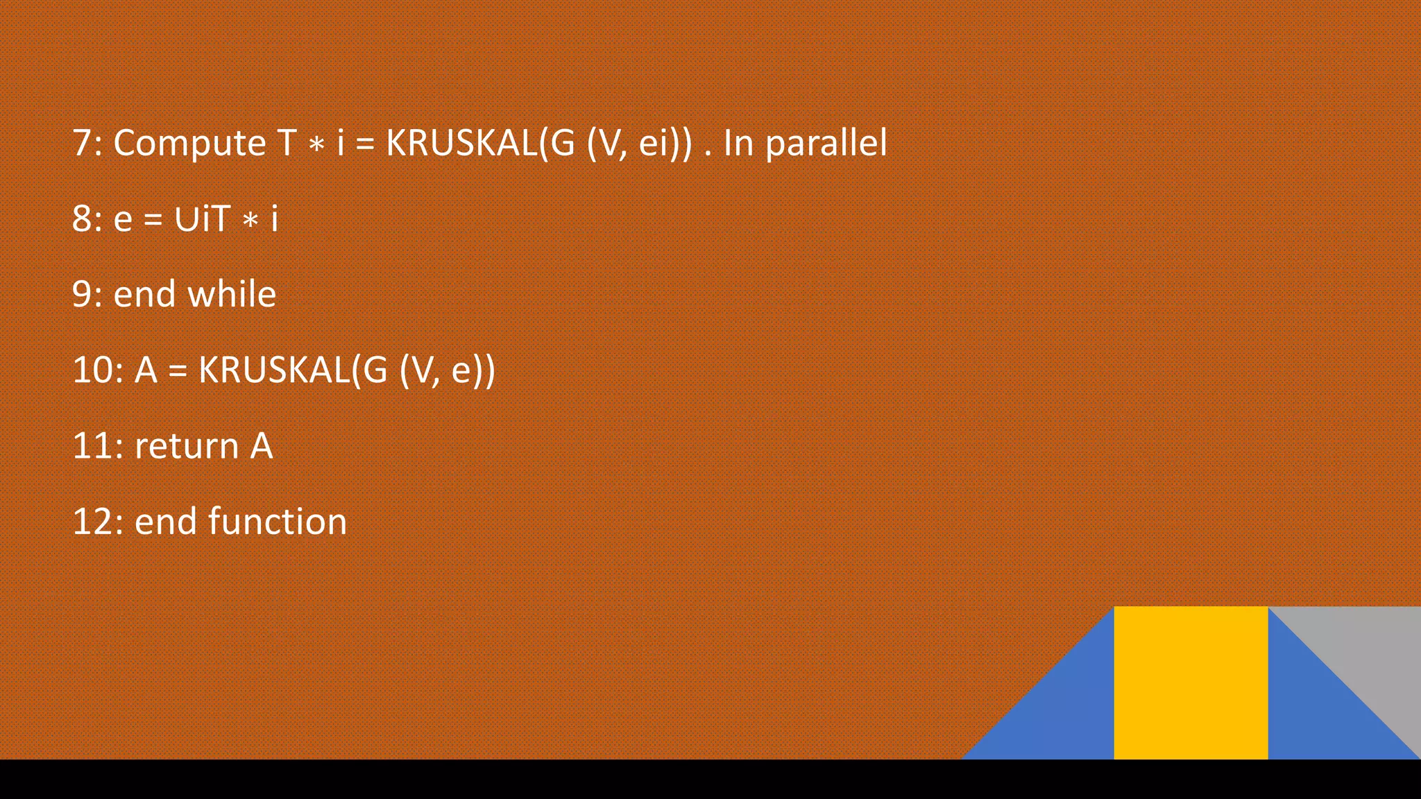 7: Compute T ∗ i = KRUSKAL(G (V, ei)) . In parallel
8: e = ∪iT ∗ i
9: end while
10: A = KRUSKAL(G (V, e))
11: return A
12: end function
 