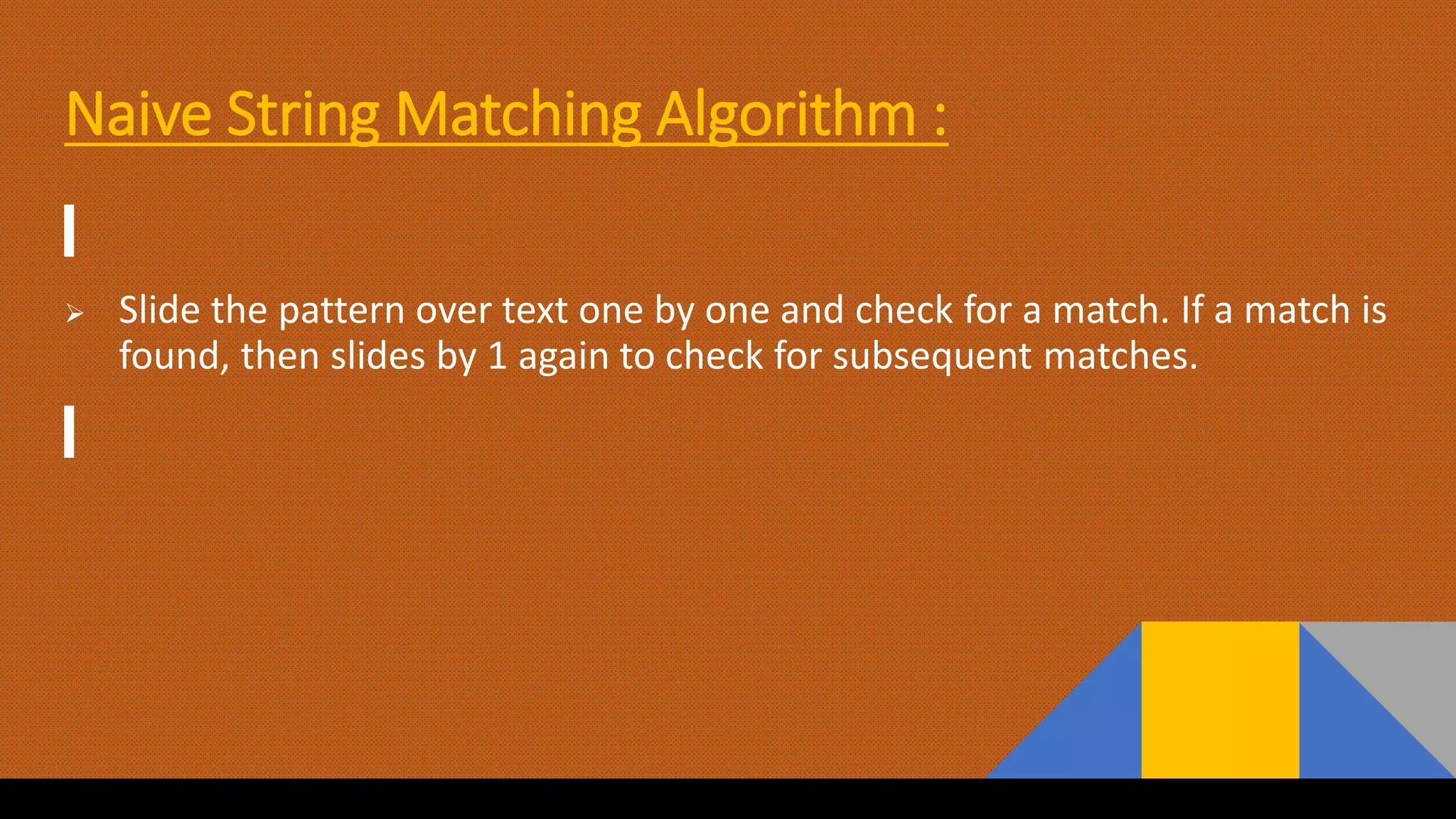 Naive String Matching Algorithm :
 Slide the pattern over text one by one and check for a match. If a match is
found, then slides by 1 again to check for subsequent matches.
 