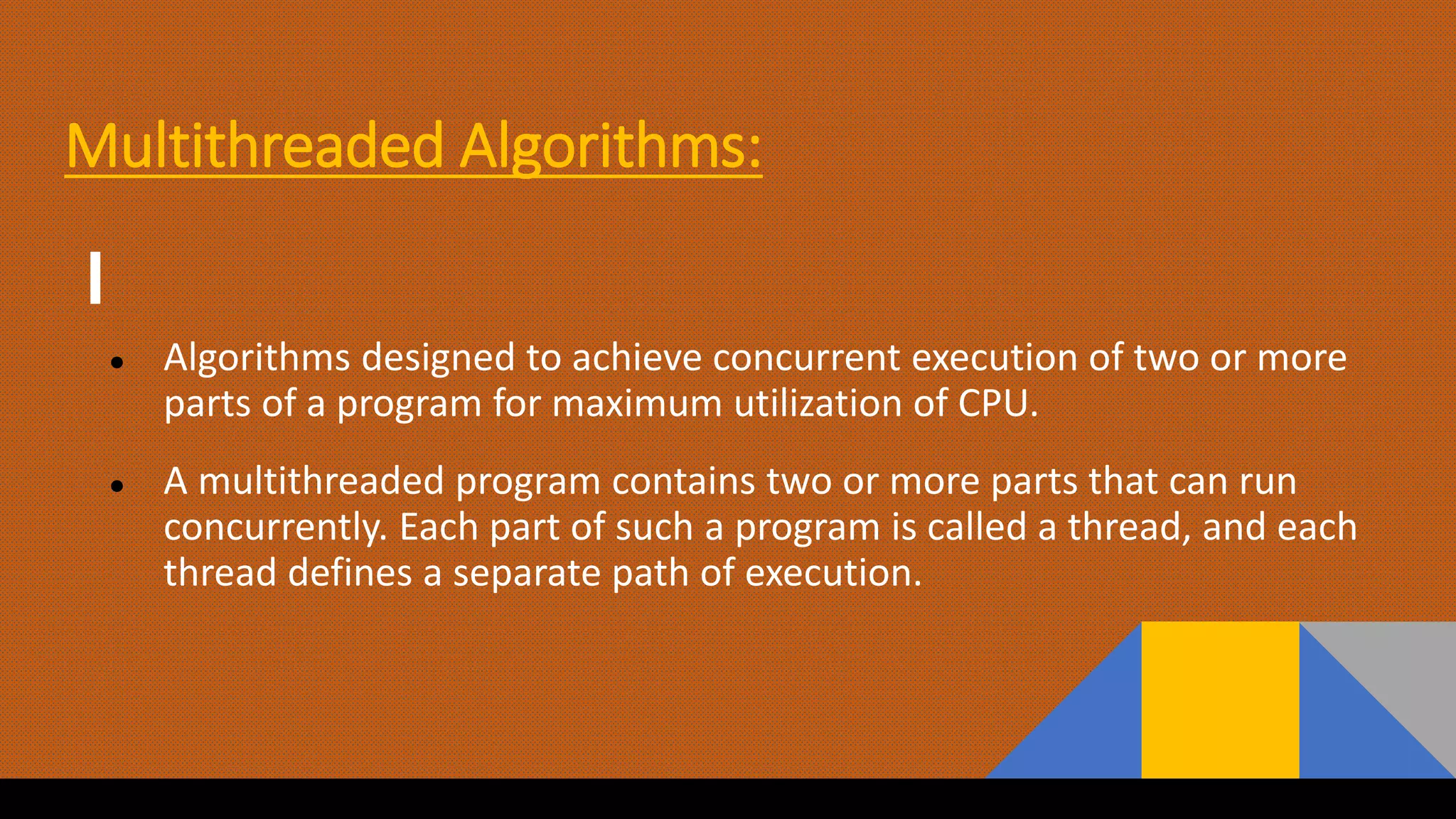 Multithreaded Algorithms:
● Algorithms designed to achieve concurrent execution of two or more
parts of a program for maximum utilization of CPU.
● A multithreaded program contains two or more parts that can run
concurrently. Each part of such a program is called a thread, and each
thread defines a separate path of execution.
 