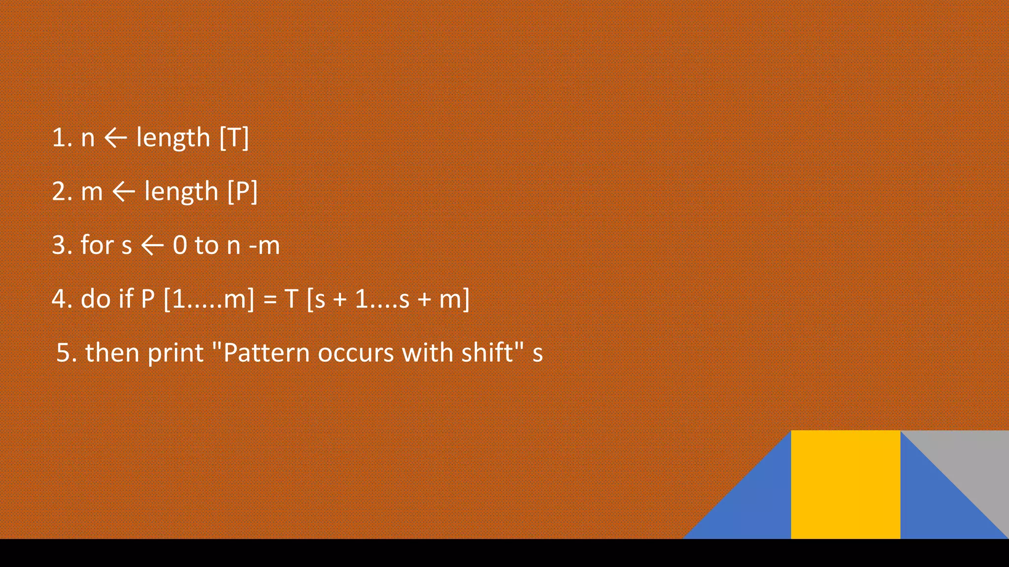 1. n ← length [T]
2. m ← length [P]
3. for s ← 0 to n -m
4. do if P [1.....m] = T [s + 1....s + m]
5. then print "Pattern occurs with shift" s
 