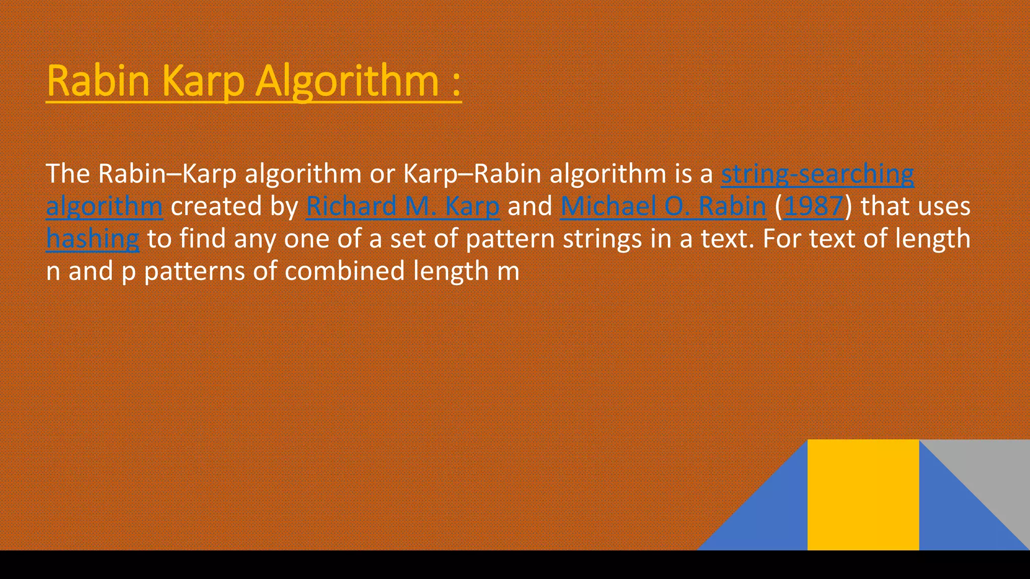Rabin Karp Algorithm :
The Rabin–Karp algorithm or Karp–Rabin algorithm is a string-searching
algorithm created by Richard M. Karp and Michael O. Rabin (1987) that uses
hashing to find any one of a set of pattern strings in a text. For text of length
n and p patterns of combined length m
 