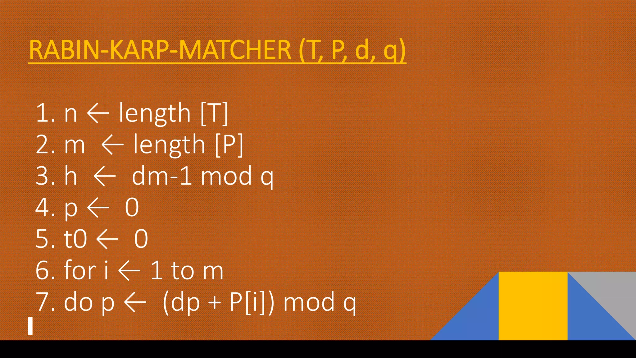 RABIN-KARP-MATCHER (T, P, d, q)
1. n ← length [T]
2. m ← length [P]
3. h ← dm-1 mod q
4. p ← 0
5. t0 ← 0
6. for i ← 1 to m
7. do p ← (dp + P[i]) mod q
 