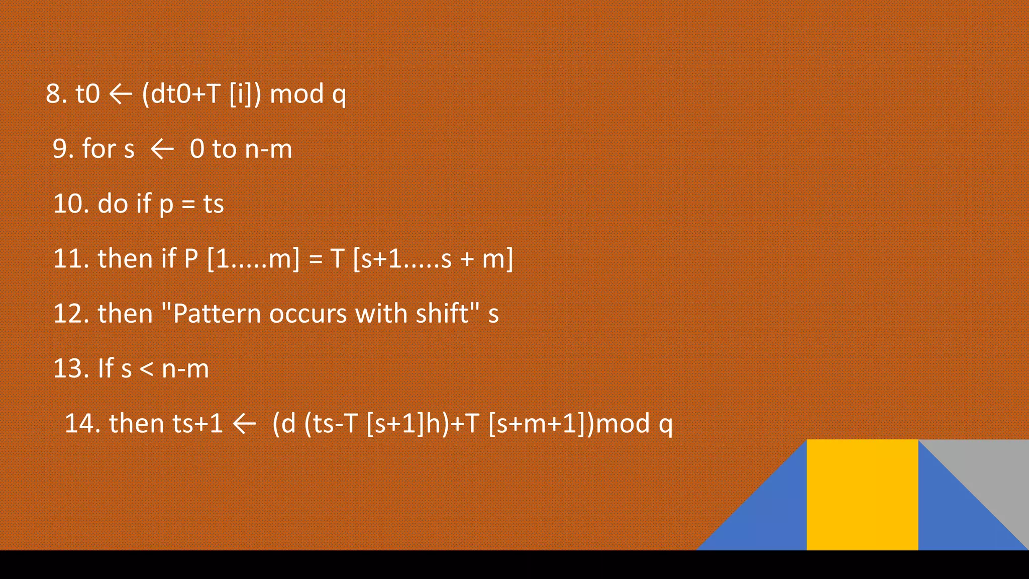 8. t0 ← (dt0+T [i]) mod q
9. for s ← 0 to n-m
10. do if p = ts
11. then if P [1.....m] = T [s+1.....s + m]
12. then "Pattern occurs with shift" s
13. If s < n-m
14. then ts+1 ← (d (ts-T [s+1]h)+T [s+m+1])mod q
 