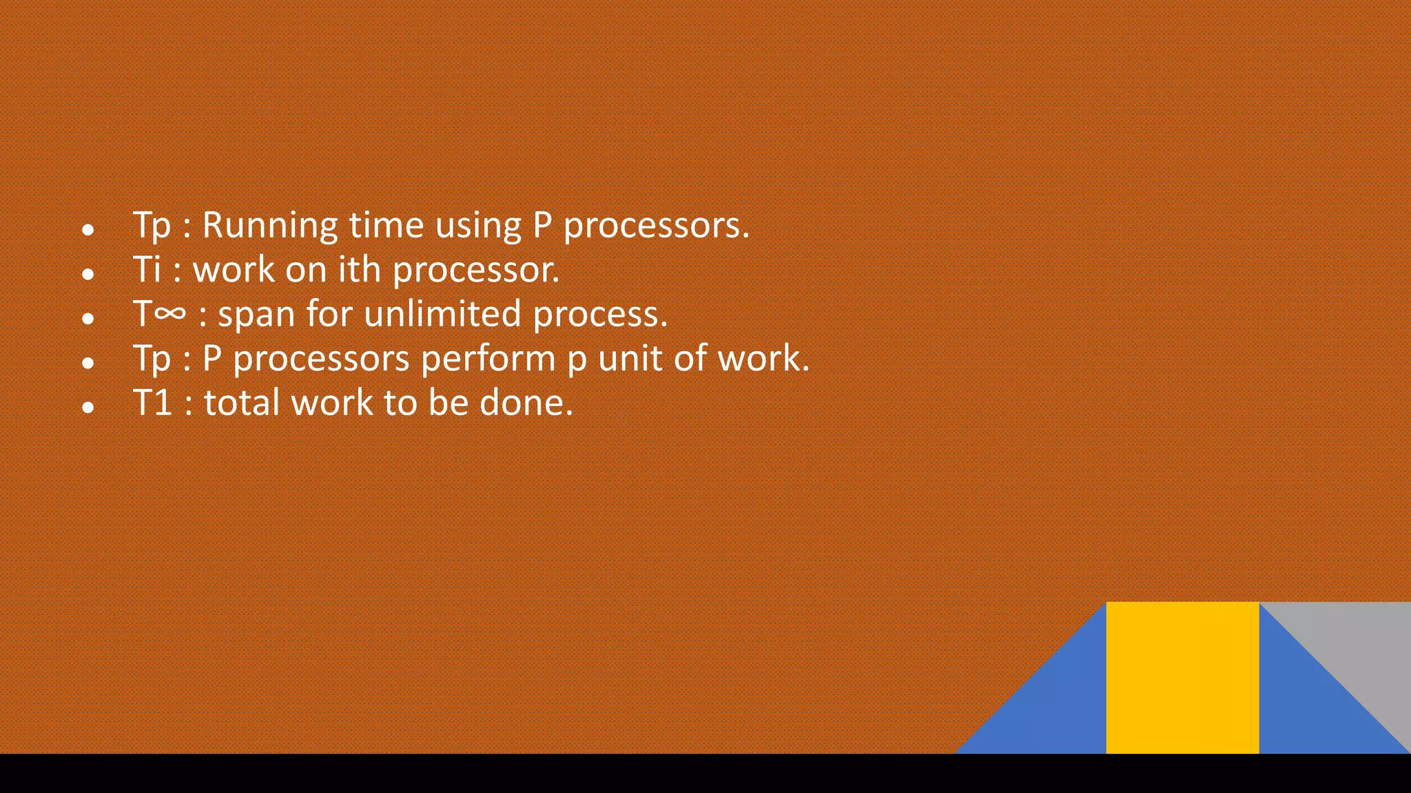 ● Tp : Running time using P processors.
● Ti : work on ith processor.
● T∞ : span for unlimited process.
● Tp : P processors perform p unit of work.
● T1 : total work to be done.
 