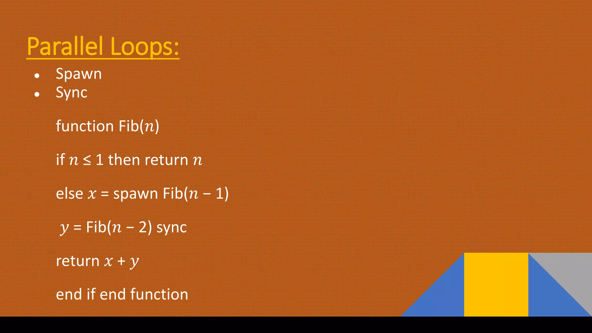 Parallel Loops:
● Spawn
● Sync
function Fib(𝑛)
if 𝑛 ≤ 1 then return 𝑛
else 𝑥 = spawn Fib(𝑛 − 1)
𝑦 = Fib(𝑛 − 2) sync
return 𝑥 + 𝑦
end if end function
 