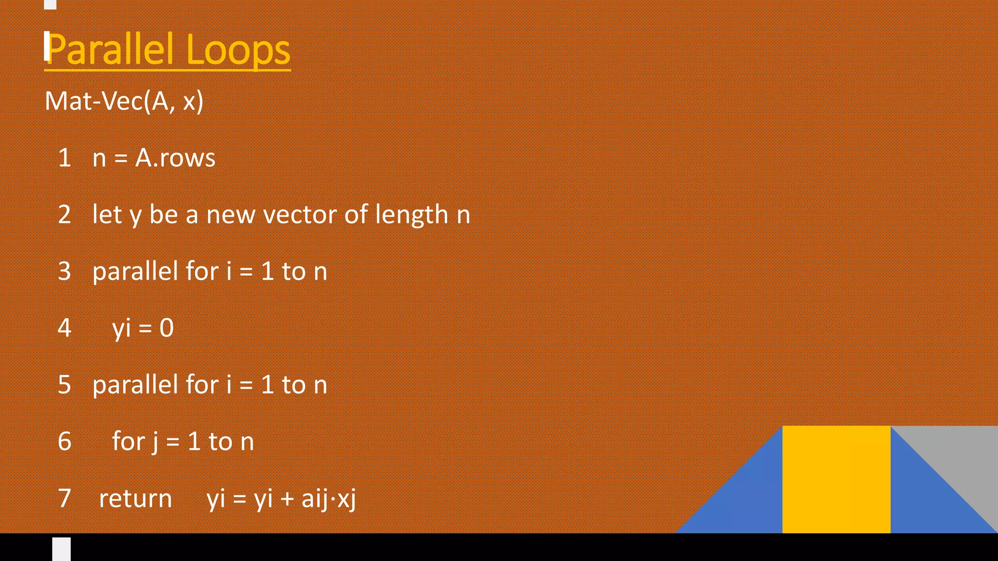 Parallel Loops
Mat-Vec(A, x)
1 n = A.rows
2 let y be a new vector of length n
3 parallel for i = 1 to n
4 yi = 0
5 parallel for i = 1 to n
6 for j = 1 to n
7 return yi = yi + aij⋅xj
 