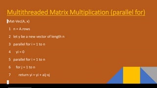 Multithreaded Matrix Multiplication (parallel for)
Mat-Vec(A, x)
1 n = A.rows
2 let y be a new vector of length n
3 parallel for i = 1 to n
4 yi = 0
5 parallel for i = 1 to n
6 for j = 1 to n
7 return yi = yi + aij⋅xj
 