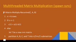 Multithreaded Matrix Multiplication (spawn sync)
P-Matrix-Multiply-Recursive(C, A, B)
1 n = A.rows
2 if n == 1
3 c11 = a11⋅b11
4 else
let T be a new n×n matrix
5 partition A, B, C, and T into n/2×n/2 submatrices
 