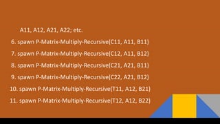 A11, A12, A21, A22; etc.
6. spawn P-Matrix-Multiply-Recursive(C11, A11, B11)
7. spawn P-Matrix-Multiply-Recursive(C12, A11, B12)
8. spawn P-Matrix-Multiply-Recursive(C21, A21, B11)
9. spawn P-Matrix-Multiply-Recursive(C22, A21, B12)
10. spawn P-Matrix-Multiply-Recursive(T11, A12, B21)
11. spawn P-Matrix-Multiply-Recursive(T12, A12, B22)
 