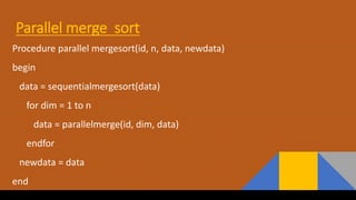 Parallel merge sort
Procedure parallel mergesort(id, n, data, newdata)
begin
data = sequentialmergesort(data)
for dim = 1 to n
data = parallelmerge(id, dim, data)
endfor
newdata = data
end
 