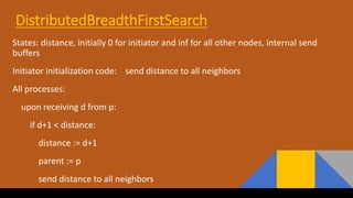 DistributedBreadthFirstSearch
States: distance, initially 0 for initiator and inf for all other nodes, internal send
buffers
Initiator initialization code: send distance to all neighbors
All processes:
upon receiving d from p:
if d+1 < distance:
distance := d+1
parent := p
send distance to all neighbors
 
