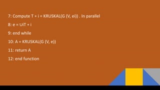 7: Compute T ∗ i = KRUSKAL(G (V, ei)) . In parallel
8: e = ∪iT ∗ i
9: end while
10: A = KRUSKAL(G (V, e))
11: return A
12: end function
 