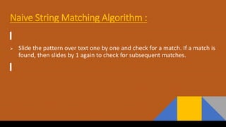Naive String Matching Algorithm :
 Slide the pattern over text one by one and check for a match. If a match is
found, then slides by 1 again to check for subsequent matches.
 