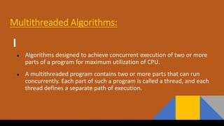 Multithreaded Algorithms:
● Algorithms designed to achieve concurrent execution of two or more
parts of a program for maximum utilization of CPU.
● A multithreaded program contains two or more parts that can run
concurrently. Each part of such a program is called a thread, and each
thread defines a separate path of execution.
 
