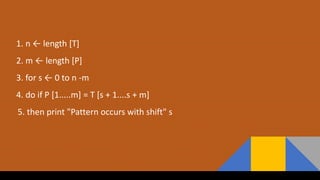 1. n ← length [T]
2. m ← length [P]
3. for s ← 0 to n -m
4. do if P [1.....m] = T [s + 1....s + m]
5. then print "Pattern occurs with shift" s
 