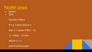 Parallel Loops:
● Spawn
● Sync
function Fib(𝑛)
if 𝑛 ≤ 1 then return 𝑛
else 𝑥 = spawn Fib(𝑛 − 1)
𝑦 = Fib(𝑛 − 2) sync
return 𝑥 + 𝑦
end if end function
 