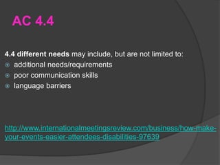 AC 4.4
4.4 different needs may include, but are not limited to:
 additional needs/requirements
 poor communication skills
 language barriers
http://www.internationalmeetingsreview.com/business/how-make-
your-events-easier-attendees-disabilities-97639
 