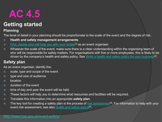 AC 4.5
Getting started
Planning
The level of detail in your planning should be proportionate to the scale of the event and the degree of risk.
 Health and safety management arrangements
 First, decide who will help you with your duties[1] as an event organiser.
 Whatever the scale of the event, make sure there is a clear understanding within the organising team of
who will be responsible for safety matters. For organisations with five or more employees, this is likely to be
driven by the company’s health and safety policy. See Write a health and safety policy for your business[2].
Safety plan
As an event organiser, identify the:
 scale, type and scope of the event
 type and size of audience
 location
 duration of the event
 time of day and year the event will be held
 These factors will help you to determine what resources and facilities will be required.
 Translate this information into an appropriate safety plan.
 The key tool for creating a safety plan is the process of risk assessment[3]. For information to help with your
event risk assessment, see also health and safety topics[4].
http://www.hse.gov.uk/event-safety/
 