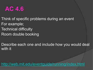 AC 4.6
Think of specific problems during an event
For example;
Technical difficulty
Room double booking
Describe each one and include how you would deal
with it
http://web.mit.edu/eventguide/running/index.html
 