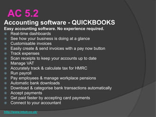 AC 5.2
Accounting software - QUICKBOOKS
Easy accounting software. No experience required.
 Real-time dashboards
 See how your business is doing at a glance
 Customisable invoices
 Easily create & send invoices with a pay now button
 Track expenses
 Scan receipts to keep your accounts up to date
 Manage VAT
 Accurately track & calculate tax for HMRC
 Run payroll
 Pay employees & manage workplace pensions
 Automatic bank downloads
 Download & categorise bank transactions automatically
 Accept payments
 Get paid faster by accepting card payments
 Connect to your accountant
http://www.intuit.co.uk/
 