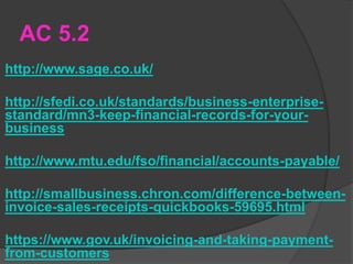 AC 5.2
http://www.sage.co.uk/
http://sfedi.co.uk/standards/business-enterprise-
standard/mn3-keep-financial-records-for-your-
business
http://www.mtu.edu/fso/financial/accounts-payable/
http://smallbusiness.chron.com/difference-between-
invoice-sales-receipts-quickbooks-59695.html
https://www.gov.uk/invoicing-and-taking-payment-
from-customers
 