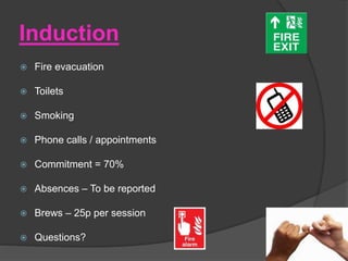 Induction
 Fire evacuation
 Toilets
 Smoking
 Phone calls / appointments
 Commitment = 70%
 Absences – To be reported
 Brews – 25p per session
 Questions?
 