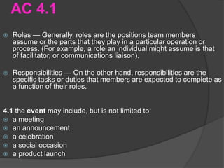 AC 4.1
 Roles — Generally, roles are the positions team members
assume or the parts that they play in a particular operation or
process. (For example, a role an individual might assume is that
of facilitator, or communications liaison).
 Responsibilities — On the other hand, responsibilities are the
specific tasks or duties that members are expected to complete as
a function of their roles.
4.1 the event may include, but is not limited to:
 a meeting
 an announcement
 a celebration
 a social occasion
 a product launch
 