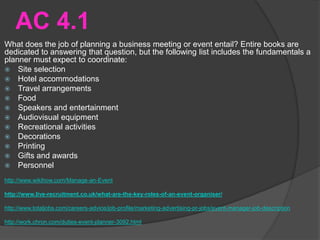 AC 4.1
What does the job of planning a business meeting or event entail? Entire books are
dedicated to answering that question, but the following list includes the fundamentals a
planner must expect to coordinate:
 Site selection
 Hotel accommodations
 Travel arrangements
 Food
 Speakers and entertainment
 Audiovisual equipment
 Recreational activities
 Decorations
 Printing
 Gifts and awards
 Personnel
http://www.wikihow.com/Manage-an-Event
http://www.live-recruitment.co.uk/what-are-the-key-roles-of-an-event-organiser/
http://www.totaljobs.com/careers-advice/job-profile/marketing-advertising-pr-jobs/event-manager-job-description
http://work.chron.com/duties-event-planner-3092.html
 