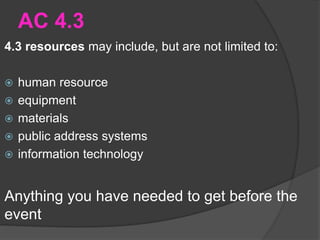 AC 4.3
4.3 resources may include, but are not limited to:
 human resource
 equipment
 materials
 public address systems
 information technology
Anything you have needed to get before the
event
 