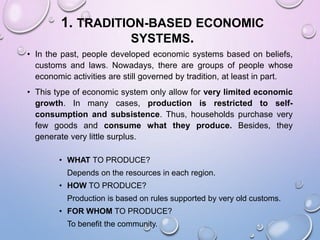 1. TRADITION-BASED ECONOMIC
SYSTEMS.
• In the past, people developed economic systems based on beliefs,
customs and laws. Nowadays, there are groups of people whose
economic activities are still governed by tradition, at least in part.
• This type of economic system only allow for very limited economic
growth. In many cases, production is restricted to self-
consumption and subsistence. Thus, households purchase very
few goods and consume what they produce. Besides, they
generate very little surplus.
• WHAT TO PRODUCE?
Depends on the resources in each region.
• HOW TO PRODUCE?
Production is based on rules supported by very old customs.
• FOR WHOM TO PRODUCE?
To benefit the community.
 