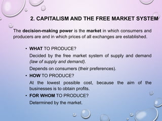 2. CAPITALISM AND THE FREE MARKET SYSTEM
The decision-making power is the market in which consumers and
producers are and in which prices of all exchanges are established.
• WHAT TO PRODUCE?
Decided by the free market system of supply and demand
(law of supply and demand).
Depends on consumers (their preferences).
• HOW TO PRODUCE?
At the lowest possible cost, because the aim of the
businesses is to obtain profits.
• FOR WHOM TO PRODUCE?
Determined by the market.
 