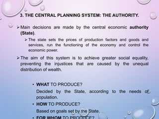 3. THE CENTRAL PLANNING SYSTEM: THE AUTHORITY.
Main decisions are made by the central economic authority
(State).
 The state sets the prices of production factors and goods and
services, run the functioning of the economy and control the
economic power.
The aim of this system is to achieve greater social equality,
preventing the injustices that are caused by the unequal
distribution of wealth.
• WHAT TO PRODUCE?
Decided by the State, according to the needs of
population.
• HOW TO PRODUCE?
Based on goals set by the State.
 