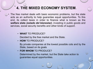 4. THE MIXED ECONOMY SYSTEM.
• The free market deals with basic economic problems, but the state
acts as an authority to help guarantee equal opportunities. To this
end, its collect taxes in order to finance what is known as the
welfare state (estado del bienestar), investing in public goods and
services, social security benefits and other kinds of support.
• WHAT TO PRODUCE?
Decided by the free market and the State.
• HOW TO PRODUCE?
By private companies at the lowest possible cots and by the
State, based on its goals
• FOR WHOM TO PRODUCE?
Determined by the market, but the State take action to
guarantee equal opportunities.
 