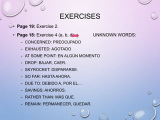 EXERCISES
• Page 19: Exercise 2.
• Page 18: Exercise 4 (a, b, d) UNKNOWN WORDS:
- CONCERNED: PREOCUPADO
- EXHAUSTED: AGOTADO
- AT SOME POINT: EN ALGÚN MOMENTO
- DROP: BAJAR, CAER.
- SKYROCKET: DISPARARSE.
- SO FAR: HASTA AHORA.
- DUE TO: DEBIDO A, POR EL…
- SAVINGS: AHORROS.
- RATHER THAN: MÁS QUE.
- REMAIN: PERMANECER, QUEDAR.
 
