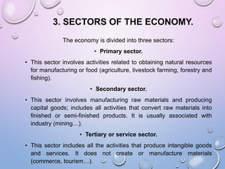 3. SECTORS OF THE ECONOMY.
The economy is divided into three sectors:
• Primary sector.
• This sector involves activities related to obtaining natural resources
for manufacturing or food (agriculture, livestock farming, forestry and
fishing).
• Secondary sector.
• This sector involves manufacturing raw materials and producing
capital goods; includes all activities that convert raw materials into
finished or semi-finished products. It is usually associated with
industry (mining…).
• Tertiary or service sector.
• This sector includes all the activities that produce intangible goods
and services. It does not create or manufacture materials
(commerce, tourism…).
 