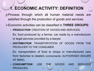 1. ECONOMIC ACTIVITY: DEFINITION
Process through which all human material needs are
satisfied through the production of goods and services.
Economic activities can be classified in THREE GROUPS:
• PRODUCTION: CREATION OF GOODS AND SERVICES.
Ex: food produced by a farmer, car made by a manufacturer
or legal services provided by a lawyer.
• DISTRIBUTION: TRANSPORTATION OF GOODS FROM THE
PRODUCER TO THE CONSUMER.
Ex: transportation of food to shops or manufactured cars
from factories to dealers (comerciante: AUTHORISED DEALER
OF BMW).
• CONSUMPTION: USE THE GOODS AND SERVICES
PRODUCED.
 