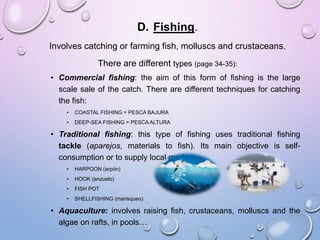 D. Fishing.
Involves catching or farming fish, molluscs and crustaceans.
There are different types (page 34-35):
• Commercial fishing: the aim of this form of fishing is the large
scale sale of the catch. There are different techniques for catching
the fish:
• COASTAL FISHING = PESCA BAJURA
• DEEP-SEA FISHING = PESCA ALTURA
• Traditional fishing: this type of fishing uses traditional fishing
tackle (aparejos, materials to fish). Its main objective is self-
consumption or to supply local markets.
• HARPOON (arpón)
• HOOK (anzuelo)
• FISH POT
• SHELLFISHING (marisqueo)
• Aquaculture: involves raising fish, crustaceans, molluscs and the
algae on rafts, in pools…
 