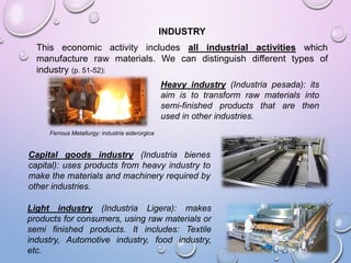 INDUSTRY
This economic activity includes all industrial activities which
manufacture raw materials. We can distinguish different types of
industry (p. 51-52):
Heavy industry (Industria pesada): its
aim is to transform raw materials into
semi-finished products that are then
used in other industries.
Ferrous Metallurgy: industria siderúrgica
Light industry (Industria Ligera): makes
products for consumers, using raw materials or
semi finished products. It includes: Textile
industry, Automotive industry, food industry,
etc.
Capital goods industry (Industria bienes
capital): uses products from heavy industry to
make the materials and machinery required by
other industries.
 