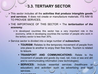 3.3. TERTIARY SECTOR
 This sector includes all the activities that produce intangible goods
and services. It does not create or manufacture materials. ITS AIM IS
TO PROVIDE SERVICES.
 THE IMPORTANCE OF THIS SECTOR = The tertiarisation of the
economy.
 In developed countries this sector has a very important role in the
economy, while in developing countries the number of people who work in
the tertiary sector is less than 30%.
 Service sector is divided into a large number of subsectors:
 TOURISM: Relates to the temporary movement of people from
one place to another to enjoy their free time. Tourism is related
to leisure.
 TRANSPORT AND COMMUNICATIONS: Relate to the
movement of people and goods (by road, rail, rives or sea and air)
and to communicating information (new technologies).
 SERVICES: Include essential services (healthcare or
education) and activities such as advertising and legal
services.
 