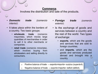 Commerce.
Involves the distribution and sale of the products.
• Domestic trade (comercio
interior):
• It takes place within the borders of
a country. Two basic groups:
• wholesale trade (comercio
mayorista), which moves large
quantities of merchandise in order
to sell it to other merchants or
companies.
• retail trade (comercio minorista),
which involves buying from
wholesalers and selling directly to
consumers.
• Foreign trade (comercio
exterior):
• Is the exchange of goods and
services between a country and
the rest of the world. Two types
of exchange:
• exports, which are the goods
and services that are sold to
foreign countries;
• and imports, which are the
goods and services produced
abroad and brought into a
country.
 
