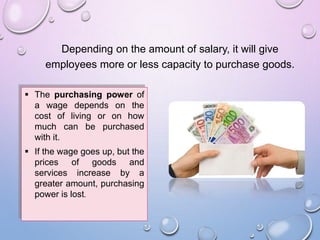 Depending on the amount of salary, it will give
employees more or less capacity to purchase goods.
 The purchasing power of
a wage depends on the
cost of living or on how
much can be purchased
with it.
 If the wage goes up, but the
prices of goods and
services increase by a
greater amount, purchasing
power is lost.
 