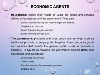 ECONOMIC AGENTS
• Households: satisfy their needs by using the goods and services
offered by businesses and the government. They also:
• Supply labour by working and receive wages and salaries.
• Use goods and services
• Supply financing through spending
• Supply financing through taxes
• The government: produces and uses goods and services, such as
healthcare products, to supply public hospitals. It also produces goods
and services that benefit the general public, such as schools or
hospitals. To pay for its activities, the government collects taxes from
households and businesses.
• Uses goods and services.
• Collects taxes.
• Supplies financing through wages, pensions.
• Employs labour
 