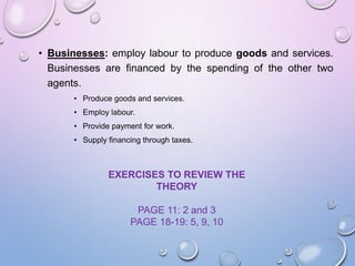 • Businesses: employ labour to produce goods and services.
Businesses are financed by the spending of the other two
agents.
• Produce goods and services.
• Employ labour.
• Provide payment for work.
• Supply financing through taxes.
EXERCISES TO REVIEW THE
THEORY
PAGE 11: 2 and 3
PAGE 18-19: 5, 9, 10
 