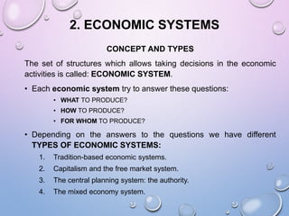 2. ECONOMIC SYSTEMS
CONCEPT AND TYPES
The set of structures which allows taking decisions in the economic
activities is called: ECONOMIC SYSTEM.
• Each economic system try to answer these questions:
• WHAT TO PRODUCE?
• HOW TO PRODUCE?
• FOR WHOM TO PRODUCE?
• Depending on the answers to the questions we have different
TYPES OF ECONOMIC SYSTEMS:
1. Tradition-based economic systems.
2. Capitalism and the free market system.
3. The central planning system: the authority.
4. The mixed economy system.
 