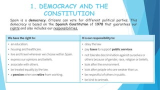 1. DEMOCRACY AND THE
CONSTITUTION
Spain is a democracy. Citizens can vote for different political parties. This
democracy is based on the Spanish Constitution of 1978 that guarantees our
rights and also includes our responsibilities.
 