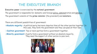 Executive power is exercised by the national government.
The government is responsible for domestic and foreign policy, administration and defence.
The government consists of the prime minister (the president) and ministers.
There are different possibilities of government:
-Absolute majority: A political party has more deputies than all the other parties together. In
this case, they form the government and they can pass all their laws.
- Coalition government: Two or more parties form a government together.
- Minority government: A party form a government without an absolute majority.
They need the support of other parties to pass laws.
THE EXECUTIVE BRANCH
 