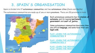 3. SPAIN`S ORGANISATION
Spain is divided into 17 autonomous communities and two autonomous cities (Ceuta and Melilla)
The autonomous communities are made up of one or more provinces. There are 50 provinces in total.
Each autonomous community has its statute of
autonomy and its regional parliament,
government and court of justice.
Some autonomous communities have more than
one official language, and some have their own
legal code.
PLAY: LEARN THE AUTONOMOUS
COMMUNITIES 1
PLAY: LEARN THE AUTONOMOUS
COMMUNITIES 2
PLAY: LEARN THE PROVINCES 1
PLAY: LEARN THE PROVINCES 2
 