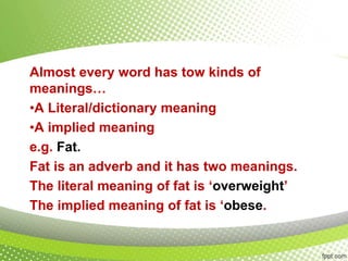 Almost every word has tow kinds of
meanings…
•A Literal/dictionary meaning
•A implied meaning
e.g. Fat.
Fat is an adverb and it has two meanings.
The literal meaning of fat is ‘overweight’
The implied meaning of fat is ‘obese.